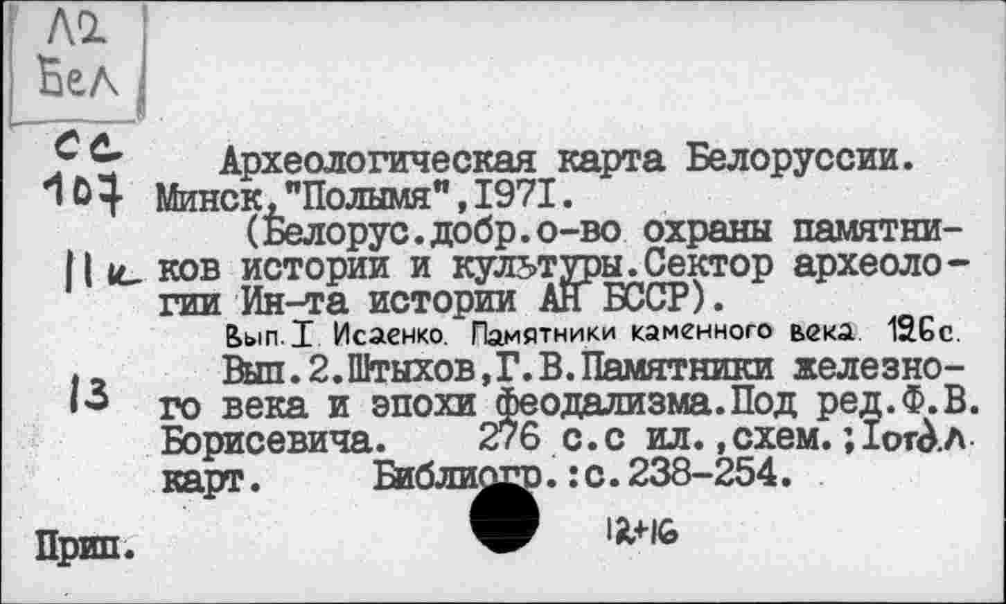 ﻿І ЛІ !
і Бел
Археологическая^карта Белоруссии.
а, ххъыихтл. , а < а .
(Белорус.добр.о-во охраны памятни-[ культуры.Сектор археологии Ан БССР).
века 126 с.
железно-
*1Ö 4 Минск, "Полымя", 1971 -
( _______ J
11 іе ков истории и : _
гии Ин-та истории __________
Ьып.1 Исаенко. Памятники каменного
|2 Вып.2.Штыхов,Г.В.Памятники
і’і го века и эпохи феодализма.Под ред.Ф.В. Борисевича. 276 с.с ил., схем. ; ІотАл карт. Библиосс.:с.238-254.
Прип.